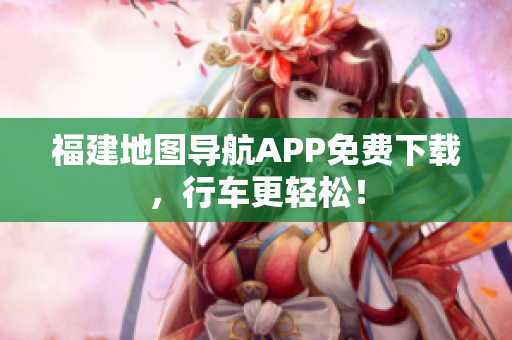 福建地图导航APP免费下载，行车更轻松！