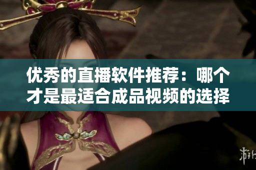 优秀的直播软件推荐：哪个才是最适合成品视频的选择？