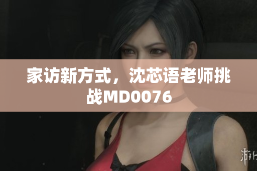 家访新方式，沈芯语老师挑战MD0076