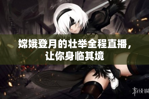 嫦娥登月的壮举全程直播，让你身临其境