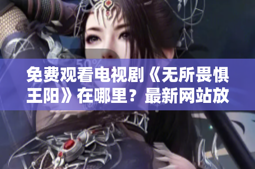 免费观看电视剧《无所畏惧王阳》在哪里？最新网站放送！