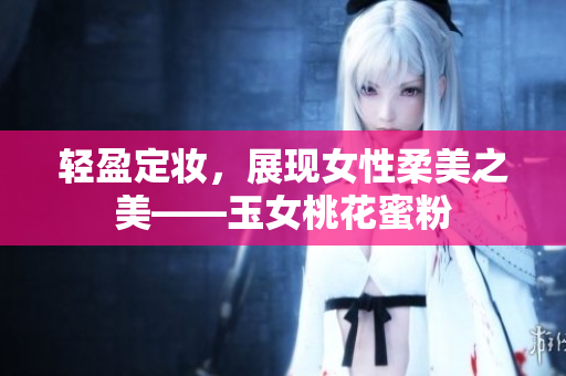 轻盈定妆，展现女性柔美之美——玉女桃花蜜粉