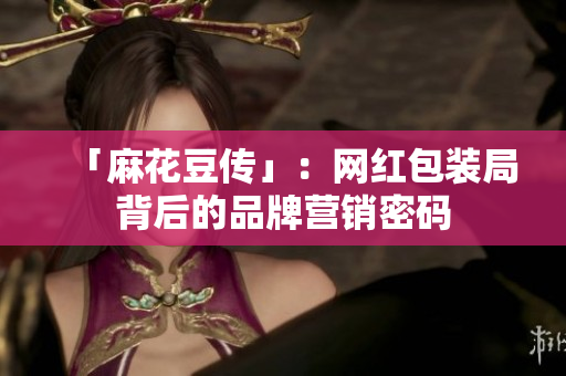 「麻花豆传」：网红包装局背后的品牌营销密码