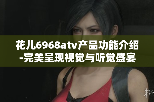 花儿6968atv产品功能介绍-完美呈现视觉与听觉盛宴