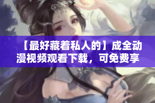 【最好藏着私人的】成全动漫视频观看下载，可免费享用