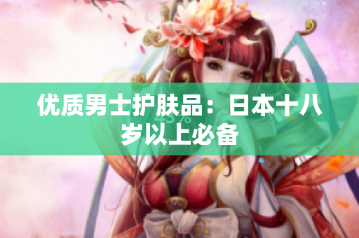 优质男士护肤品：日本十八岁以上必备