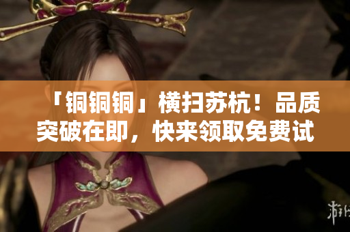 「铜铜铜」横扫苏杭！品质突破在即，快来领取免费试用！