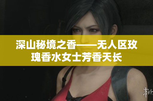 深山秘境之香——无人区玫瑰香水女士芳香天长