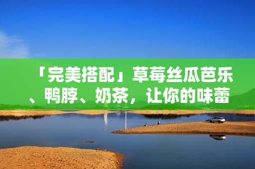 「完美搭配」草莓丝瓜芭乐、鸭脖、奶茶，让你的味蕾得到绝佳的享受