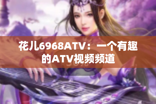 花儿6968ATV：一个有趣的ATV视频频道