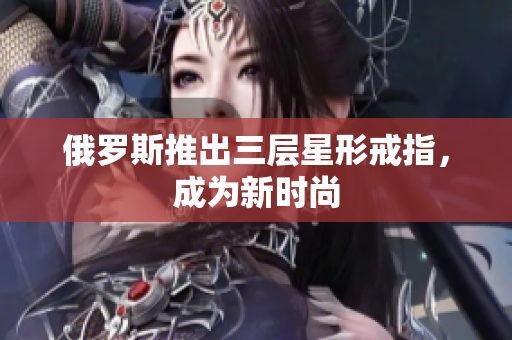 俄罗斯推出三层星形戒指，成为新时尚