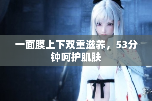 一面膜上下双重滋养，53分钟呵护肌肤
