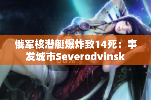 俄军核潜艇爆炸致14死：事发城市Severodvinsk