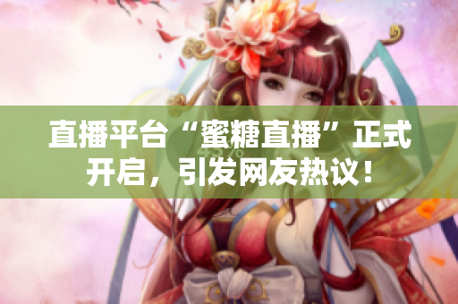 直播平台“蜜糖直播”正式开启，引发网友热议！