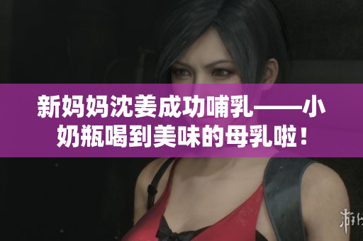 新妈妈沈姜成功哺乳——小奶瓶喝到美味的母乳啦！