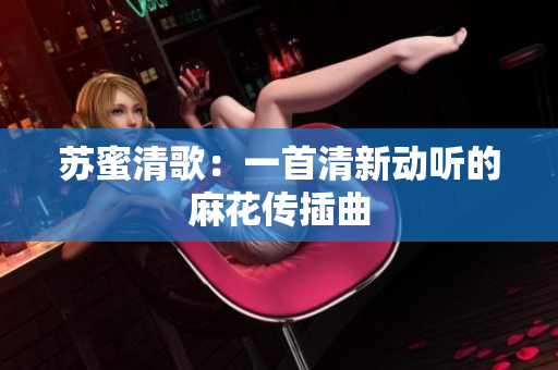 苏蜜清歌：一首清新动听的麻花传插曲
