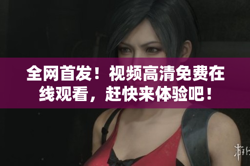 全网首发！视频高清免费在线观看，赶快来体验吧！
