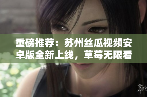 重磅推荐：苏州丝瓜视频安卓版全新上线，草莓无限看！