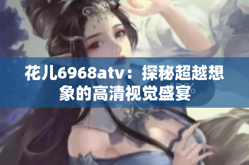 花儿6968atv：探秘超越想象的高清视觉盛宴
