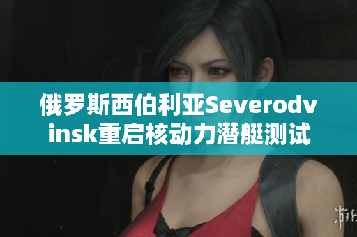 俄罗斯西伯利亚Severodvinsk重启核动力潜艇测试