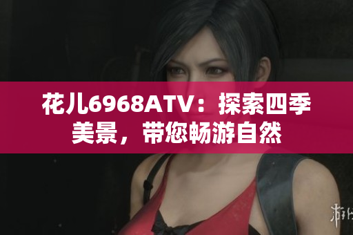 花儿6968ATV：探索四季美景，带您畅游自然