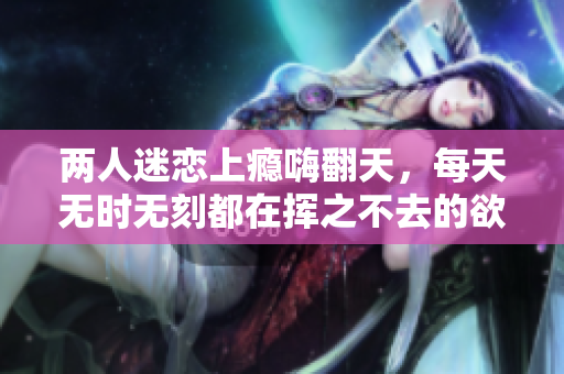 两人迷恋上瘾嗨翻天，每天无时无刻都在挥之不去的欲望里盘旋