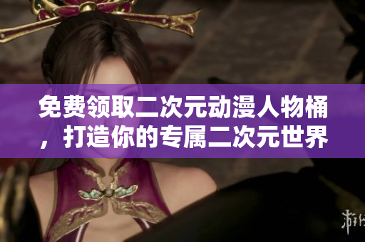 免费领取二次元动漫人物桶，打造你的专属二次元世界！