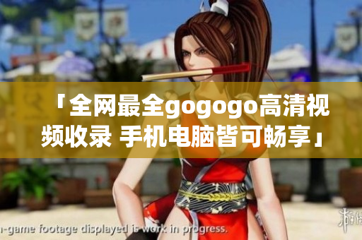 「全网最全gogogo高清视频收录 手机电脑皆可畅享」