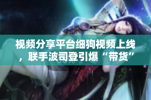 视频分享平台细狗视频上线，联手波司登引爆“带货”热议