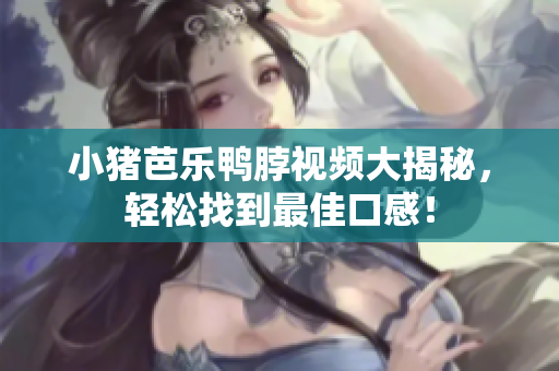 小猪芭乐鸭脖视频大揭秘，轻松找到最佳口感！