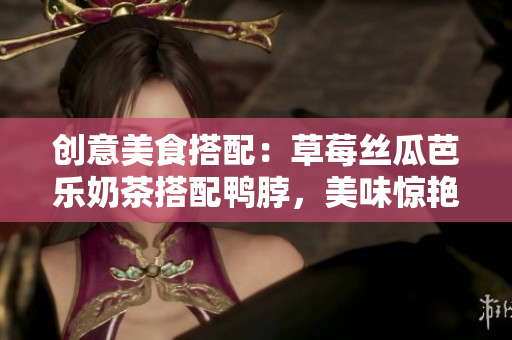 创意美食搭配：草莓丝瓜芭乐奶茶搭配鸭脖，美味惊艳口腔