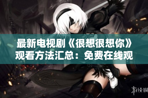 最新电视剧《很想很想你》观看方法汇总：免费在线观看完整版