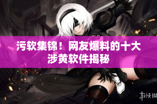 污软集锦！网友爆料的十大涉黄软件揭秘