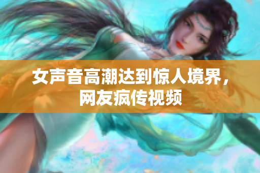 女声音高潮达到惊人境界，网友疯传视频