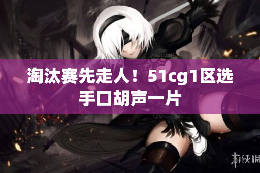 淘汰赛先走人！51cg1区选手口胡声一片