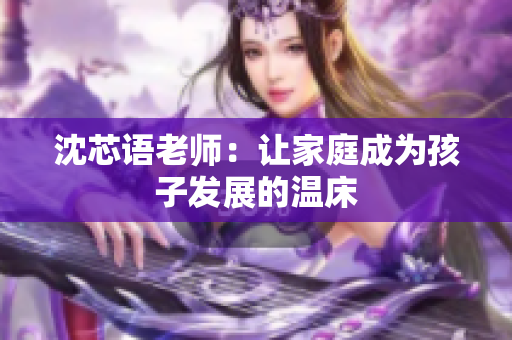 沈芯语老师：让家庭成为孩子发展的温床