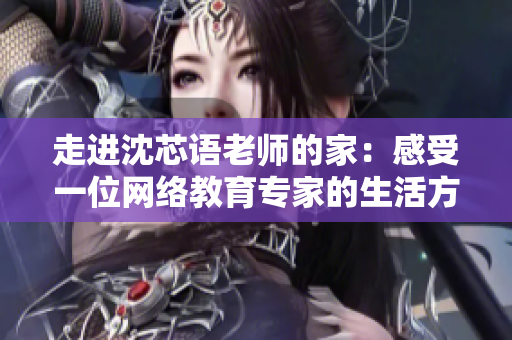 走进沈芯语老师的家：感受一位网络教育专家的生活方式！