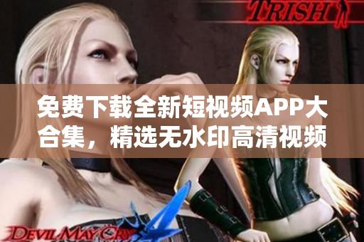 免费下载全新短视频APP大合集，精选无水印高清视频！