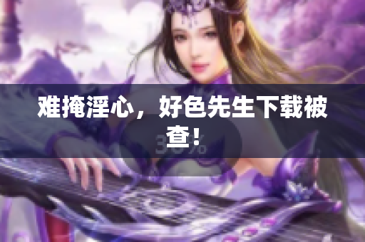 难掩淫心，好色先生下载被查！