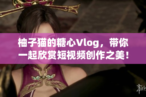 柚子猫的糖心Vlog，带你一起欣赏短视频创作之美！