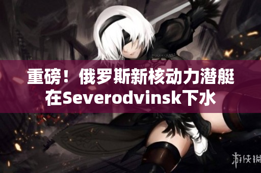 重磅！俄罗斯新核动力潜艇在Severodvinsk下水