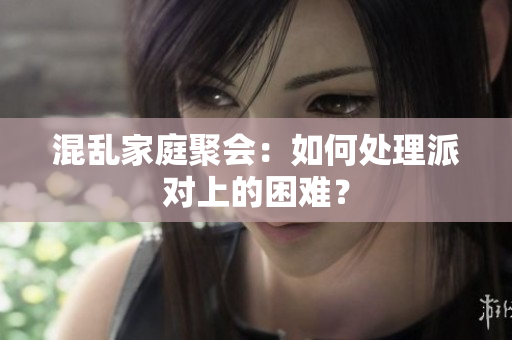 混乱家庭聚会：如何处理派对上的困难？
