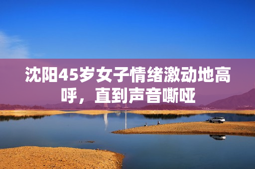 沈阳45岁女子情绪激动地高呼，直到声音嘶哑