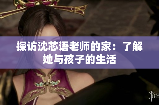 探访沈芯语老师的家：了解她与孩子的生活
