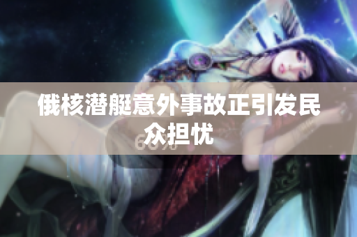 俄核潜艇意外事故正引发民众担忧