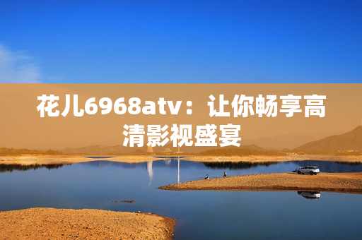 花儿6968atv：让你畅享高清影视盛宴