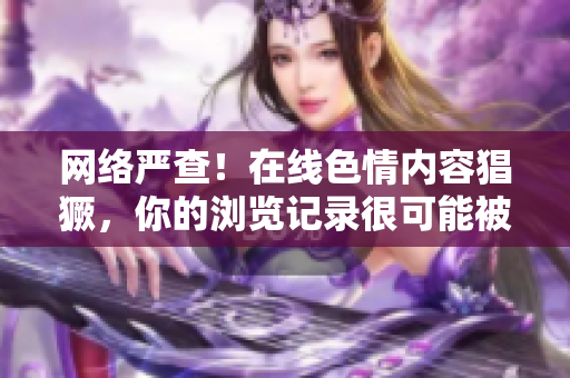 网络严查！在线色情内容猖獗，你的浏览记录很可能被监测