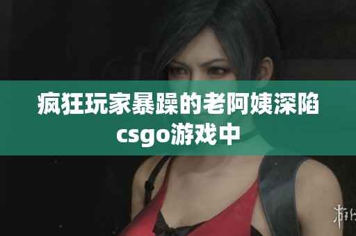 疯狂玩家暴躁的老阿姨深陷csgo游戏中