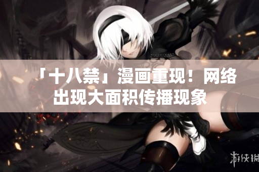 「十八禁」漫画重现！网络出现大面积传播现象