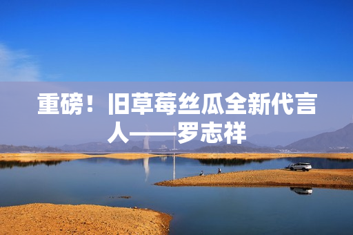 重磅！旧草莓丝瓜全新代言人——罗志祥